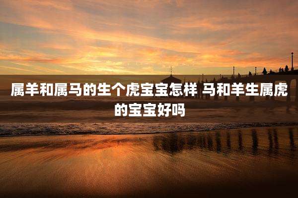 属羊和属马的生个虎宝宝怎样 马和羊生属虎的宝宝好吗