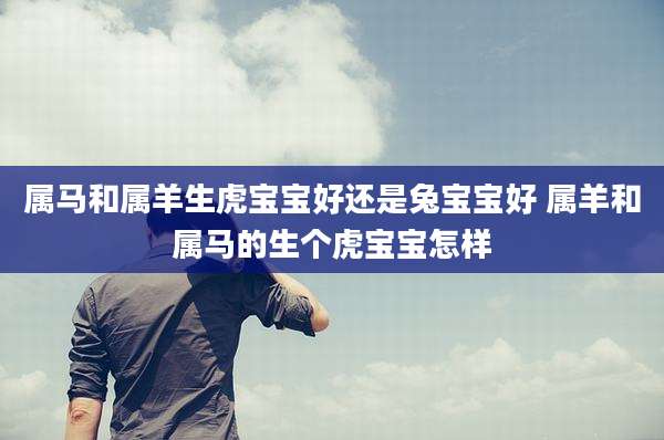 属马和属羊生虎宝宝好还是兔宝宝好 属羊和属马的生个虎宝宝怎样