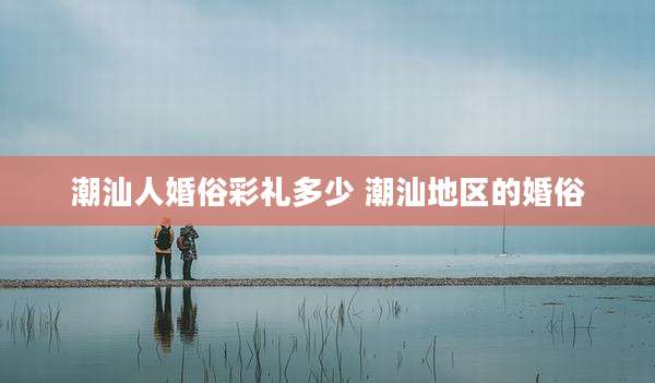 潮汕人婚俗彩礼多少 潮汕地区的婚俗