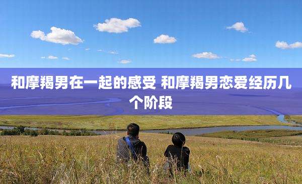 和摩羯男在一起的感受 和摩羯男恋爱经历几个阶段