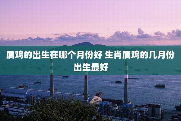 属鸡的出生在哪个月份好 生肖属鸡的几月份出生最好