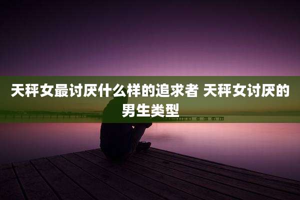 天秤女最讨厌什么样的追求者 天秤女讨厌的男生类型