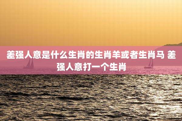 差强人意是什么生肖的生肖羊或者生肖马 差强人意打一个生肖