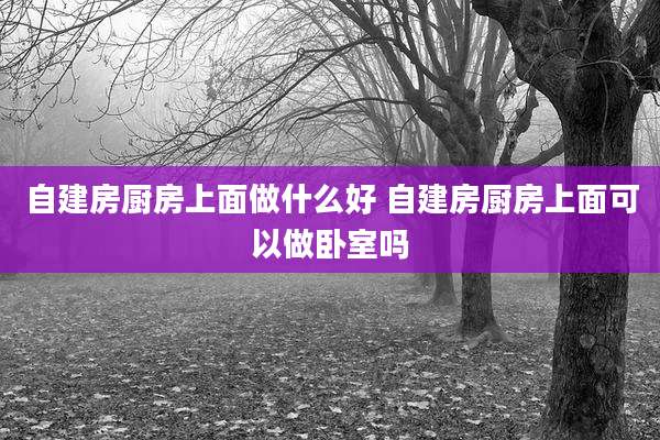 自建房厨房上面做什么好 自建房厨房上面可以做卧室吗