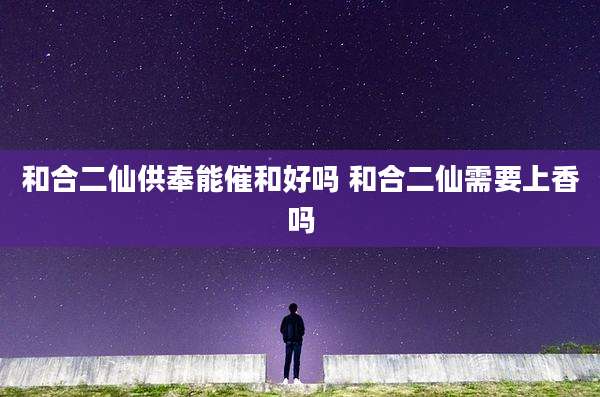 和合二仙供奉能催和好吗 和合二仙需要上香吗