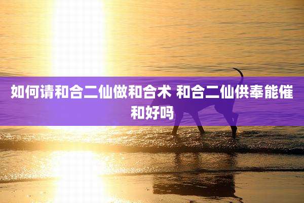 如何请和合二仙做和合术 和合二仙供奉能催和好吗