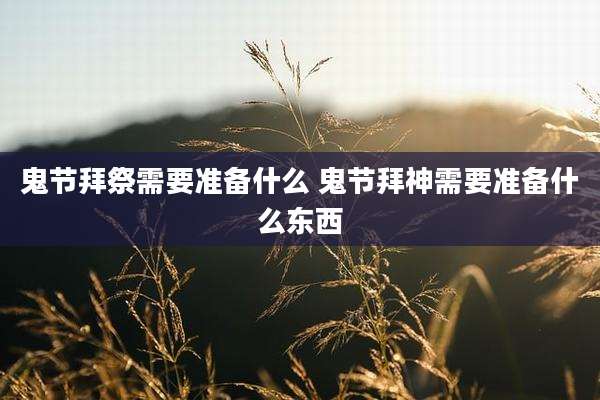 鬼节拜祭需要准备什么 鬼节拜神需要准备什么东西