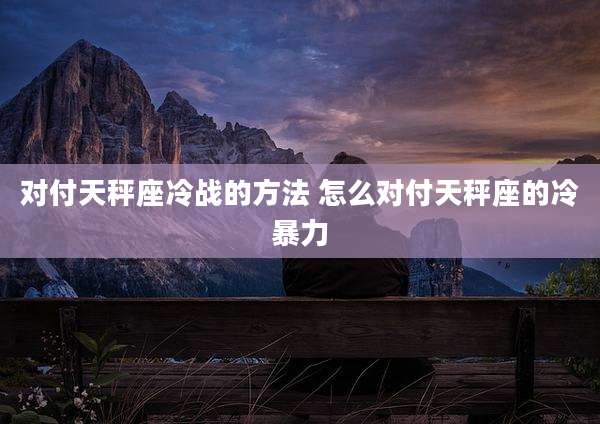 对付天秤座冷战的方法 怎么对付天秤座的冷暴力