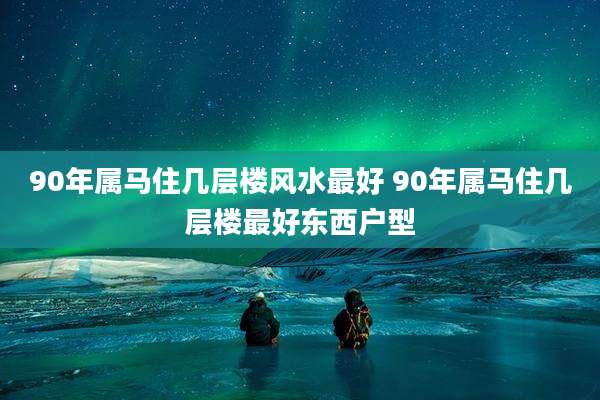 90年属马住几层楼风水最好 90年属马住几层楼最好东西户型