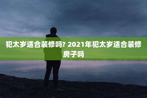 犯太岁适合装修吗? 2021年犯太岁适合装修房子吗