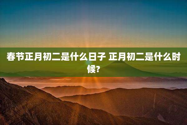 春节正月初二是什么日子 正月初二是什么时候?