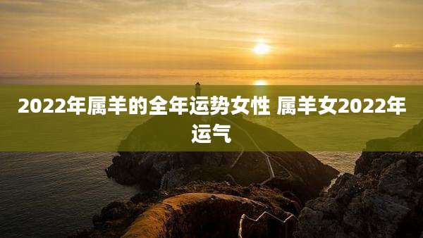 2022年属羊的全年运势女性 属羊女2022年运气