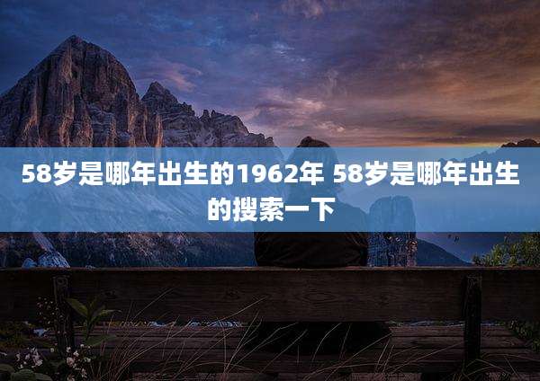 58岁是哪年出生的1962年 58岁是哪年出生的搜索一下