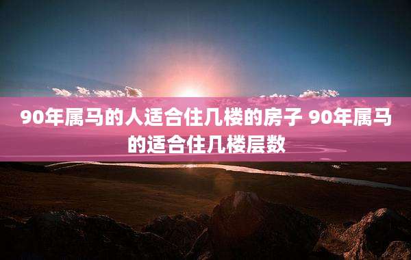 90年属马的人适合住几楼的房子 90年属马的适合住几楼层数