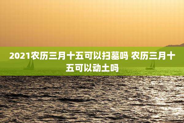 2021农历三月十五可以扫墓吗 农历三月十五可以动土吗