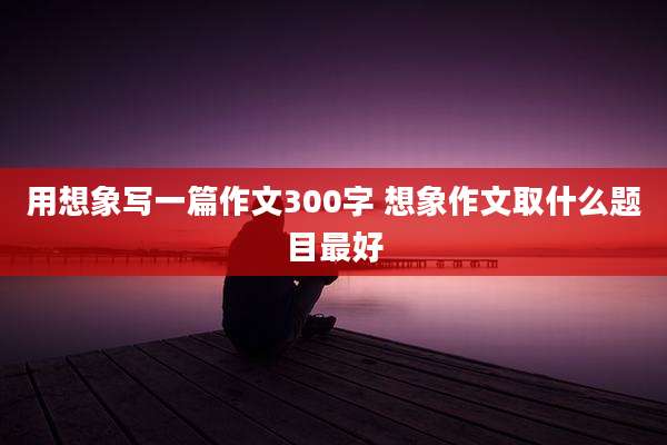 用想象写一篇作文300字 想象作文取什么题目最好