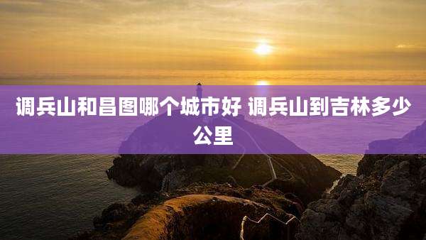 调兵山和昌图哪个城市好 调兵山到吉林多少公里