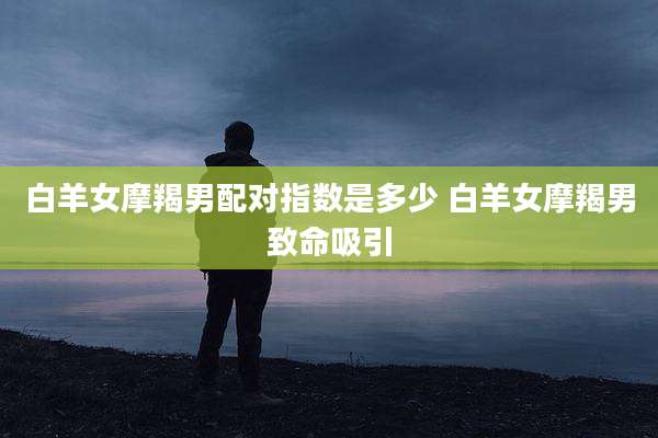 白羊女摩羯男配对指数是多少 白羊女摩羯男致命吸引