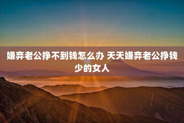 嫌弃老公挣不到钱怎么办 天天嫌弃老公挣钱少的女人