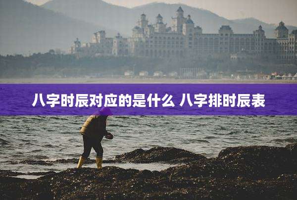 八字时辰对应的是什么 八字排时辰表
