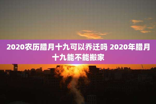2020农历腊月十九可以乔迁吗 2020年腊月十九能不能搬家