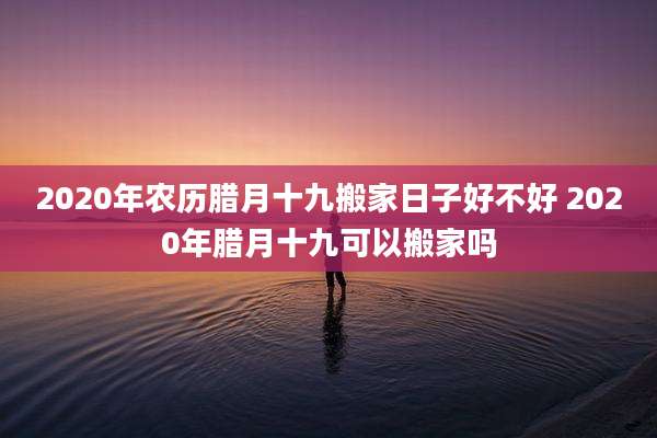 2020年农历腊月十九搬家日子好不好 2020年腊月十九可以搬家吗