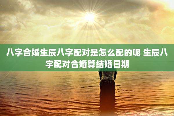 八字合婚生辰八字配对是怎么配的呢 生辰八字配对合婚算结婚日期