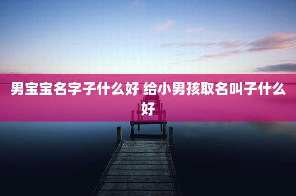 男宝宝名字子什么好 给小男孩取名叫子什么好