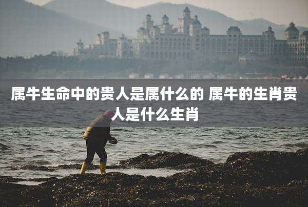 属牛生命中的贵人是属什么的 属牛的生肖贵人是什么生肖