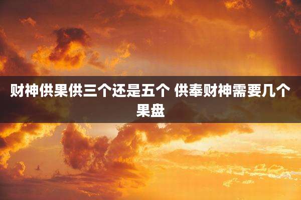 财神供果供三个还是五个 供奉财神需要几个果盘