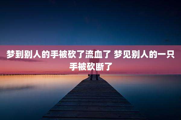 梦到别人的手被砍了流血了 梦见别人的一只手被砍断了