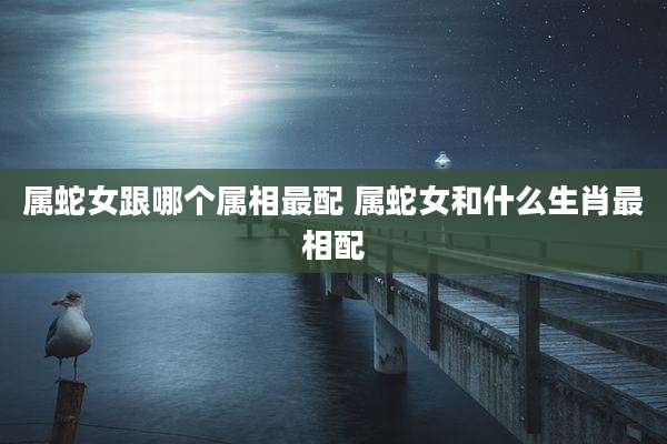 属蛇女跟哪个属相最配 属蛇女和什么生肖最相配