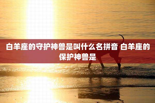 白羊座的守护神兽是叫什么名拼音 白羊座的保护神兽是
