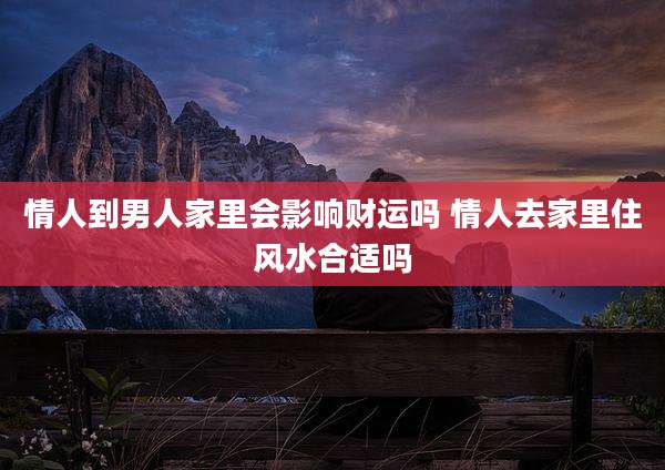 情人到男人家里会影响财运吗 情人去家里住风水合适吗
