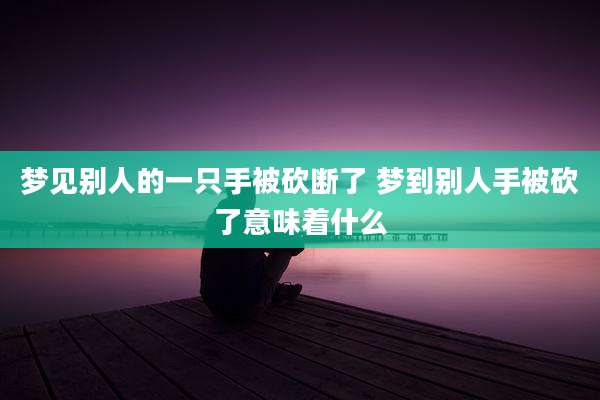 梦见别人的一只手被砍断了 梦到别人手被砍了意味着什么