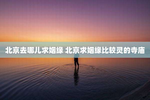 北京去哪儿求姻缘 北京求姻缘比较灵的寺庙