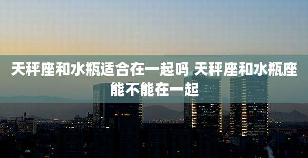 天秤座和水瓶适合在一起吗 天秤座和水瓶座能不能在一起
