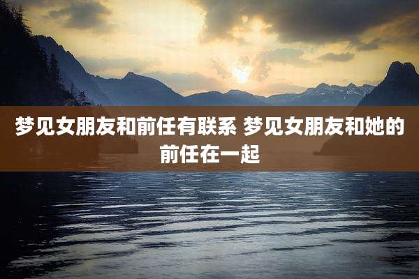 梦见女朋友和前任有联系 梦见女朋友和她的前任在一起