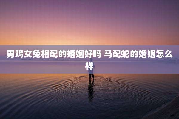 男鸡女兔相配的婚姻好吗 马配蛇的婚姻怎么样