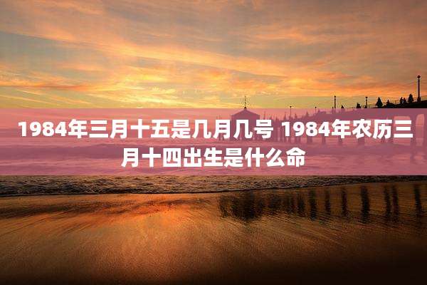 1984年三月十五是几月几号 1984年农历三月十四出生是什么命