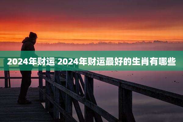 2024年财运 2024年财运最好的生肖有哪些