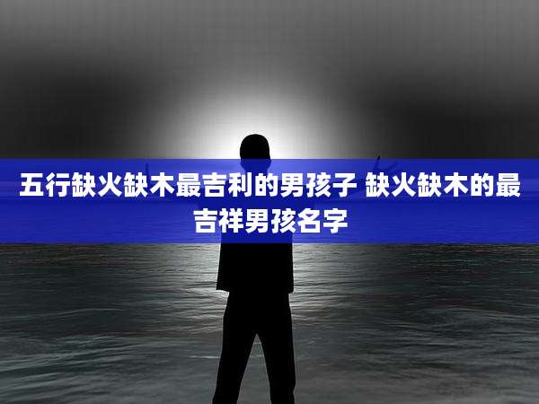 五行缺火缺木最吉利的男孩子 缺火缺木的最吉祥男孩名字
