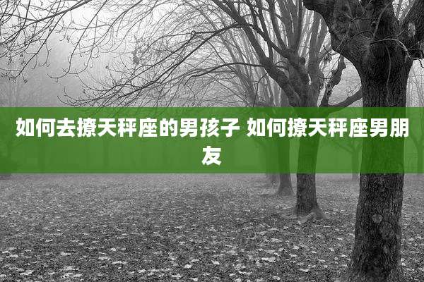 如何去撩天秤座的男孩子 如何撩天秤座男朋友
