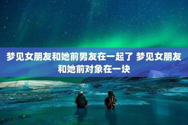 梦见女朋友和她前男友在一起了 梦见女朋友和她前对象在一块