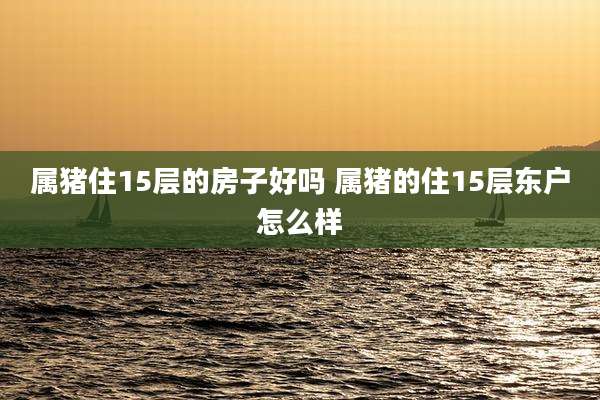 属猪住15层的房子好吗 属猪的住15层东户怎么样