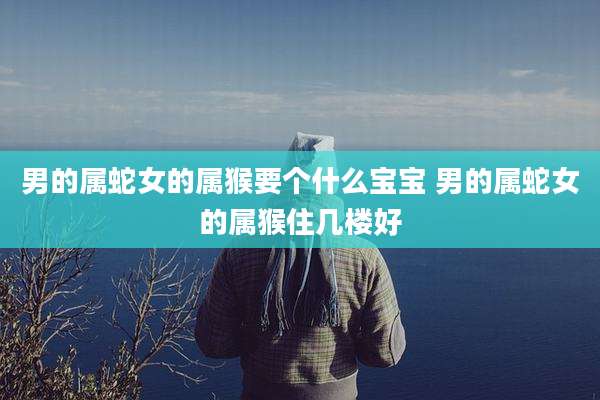 男的属蛇女的属猴要个什么宝宝 男的属蛇女的属猴住几楼好