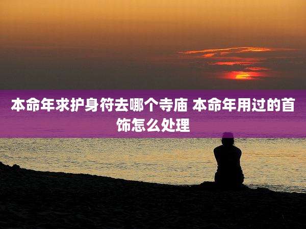 本命年求护身符去哪个寺庙 本命年用过的首饰怎么处理