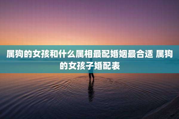 属狗的女孩和什么属相最配婚姻最合适 属狗的女孩子婚配表