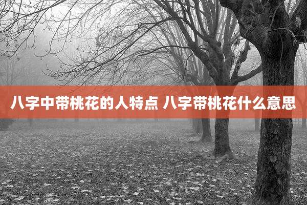 八字中带桃花的人特点 八字带桃花什么意思