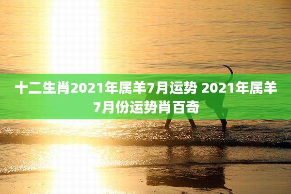十二生肖2021年属羊7月运势 2021年属羊7月份运势肖百奇
